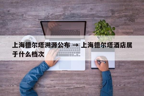 上海德尔塔溯源公布 → 上海德尔塔酒店属于什么档次