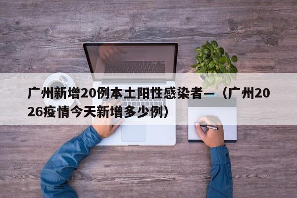 广州新增20例本土阳性感染者—（广州2026疫情今天新增多少例）