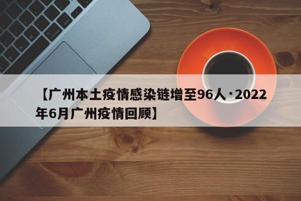 【广州本土疫情感染链增至96人·2022年6月广州疫情回顾】