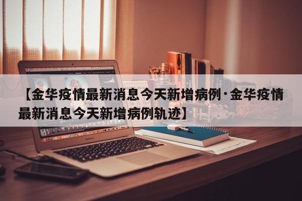 【金华疫情最新消息今天新增病例·金华疫情最新消息今天新增病例轨迹】