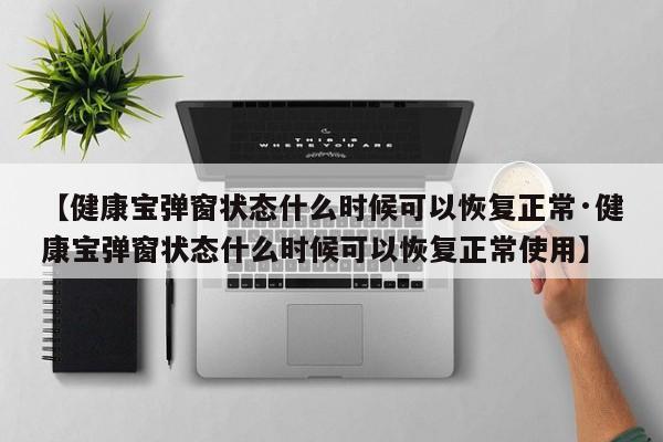 【健康宝弹窗状态什么时候可以恢复正常·健康宝弹窗状态什么时候可以恢复正常使用】