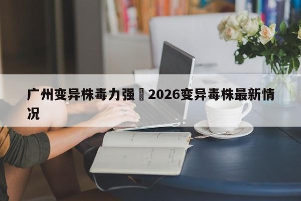 广州变异株毒力强›2026变异毒株最新情况