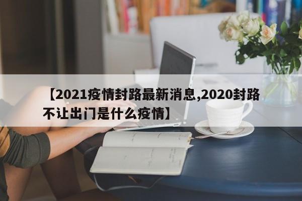 【2021疫情封路最新消息,2020封路不让出门是什么疫情】