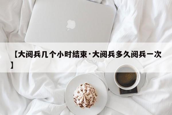 【大阅兵几个小时结束·大阅兵多久阅兵一次】