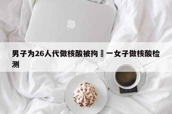 男子为26人代做核酸被拘›一女子做核酸检测