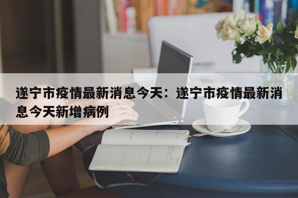遂宁市疫情最新消息今天：遂宁市疫情最新消息今天新增病例