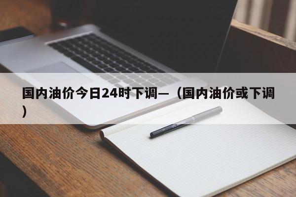 国内油价今日24时下调—（国内油价或下调）