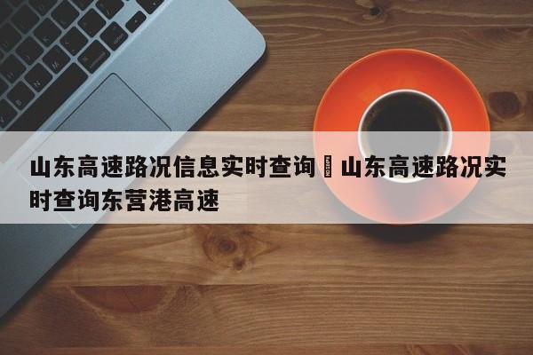 山东高速路况信息实时查询›山东高速路况实时查询东营港高速