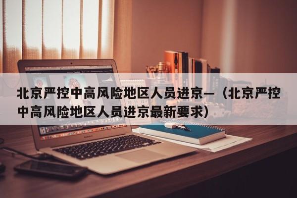 北京严控中高风险地区人员进京—（北京严控中高风险地区人员进京最新要求）