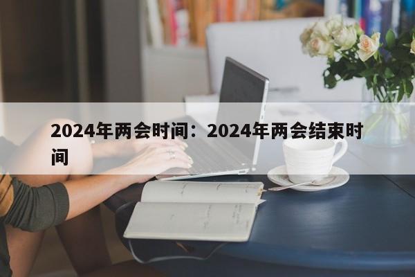 2024年两会时间：2024年两会结束时间