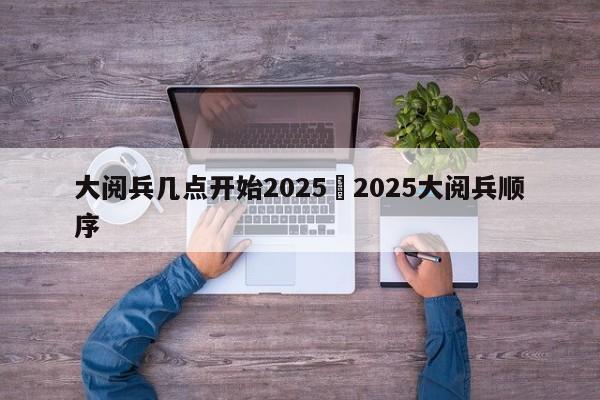 大阅兵几点开始2025›2025大阅兵顺序