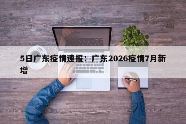 5日广东疫情速报：广东2026疫情7月新增