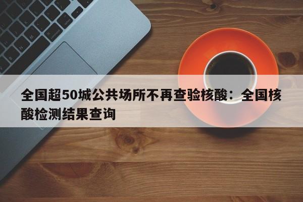 全国超50城公共场所不再查验核酸：全国核酸检测结果查询