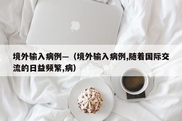 境外输入病例—（境外输入病例,随着国际交流的日益频繁,病）