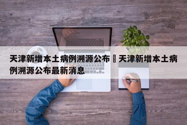 天津新增本土病例溯源公布›天津新增本土病例溯源公布最新消息