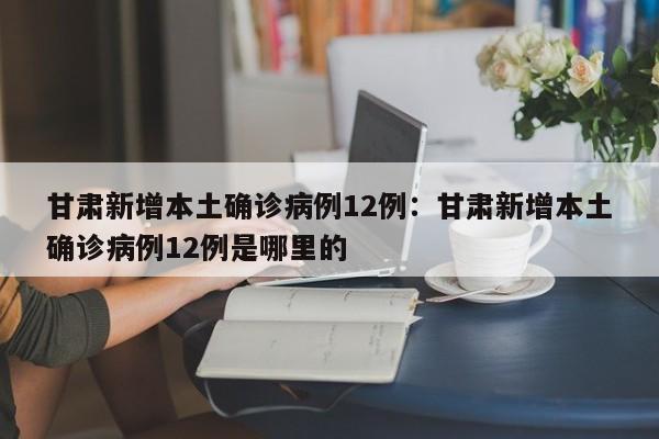 甘肃新增本土确诊病例12例：甘肃新增本土确诊病例12例是哪里的