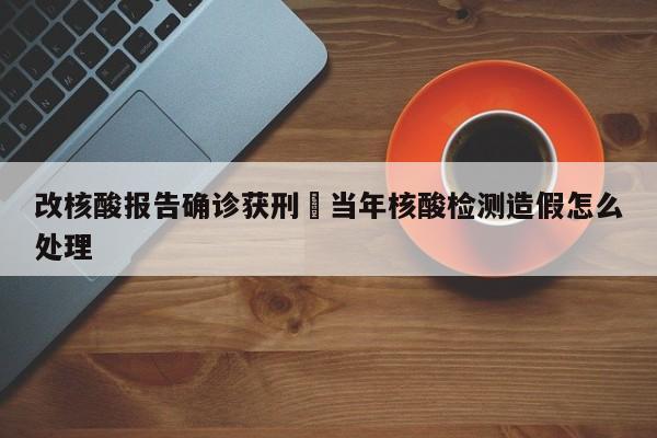 改核酸报告确诊获刑›当年核酸检测造假怎么处理
