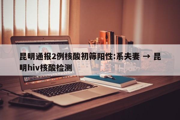 昆明通报2例核酸初筛阳性:系夫妻 → 昆明hiv核酸检测