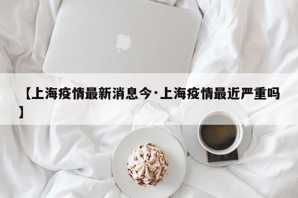【上海疫情最新消息今·上海疫情最近严重吗】