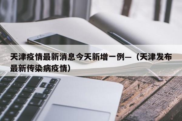 天津疫情最新消息今天新增一例—（天津发布最新传染病疫情）