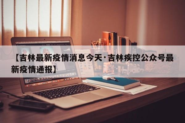 【吉林最新疫情消息今天·吉林疾控公众号最新疫情通报】