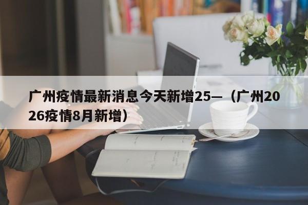 广州疫情最新消息今天新增25—（广州2026疫情8月新增）