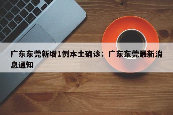 广东东莞新增1例本土确诊:广东东莞最新消息通知