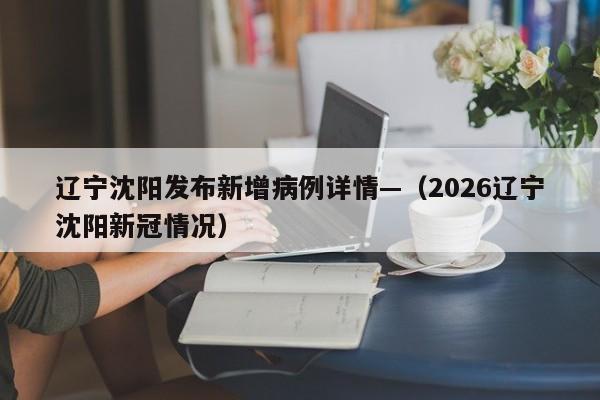 辽宁沈阳发布新增病例详情—（2026辽宁沈阳新冠情况）