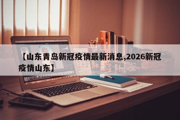 【山东青岛新冠疫情最新消息,2026新冠疫情山东】