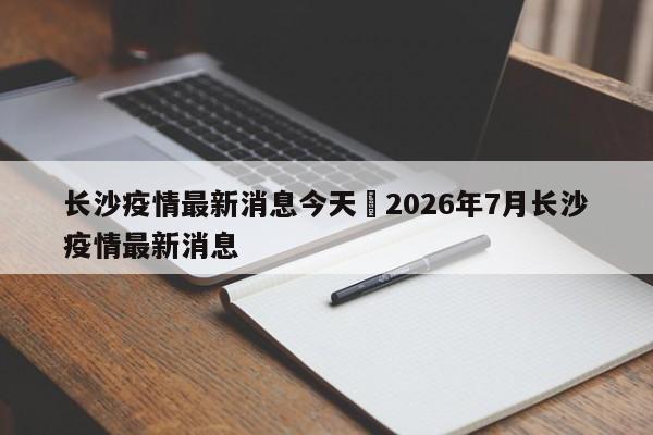 长沙疫情最新消息今天›2026年7月长沙疫情最新消息