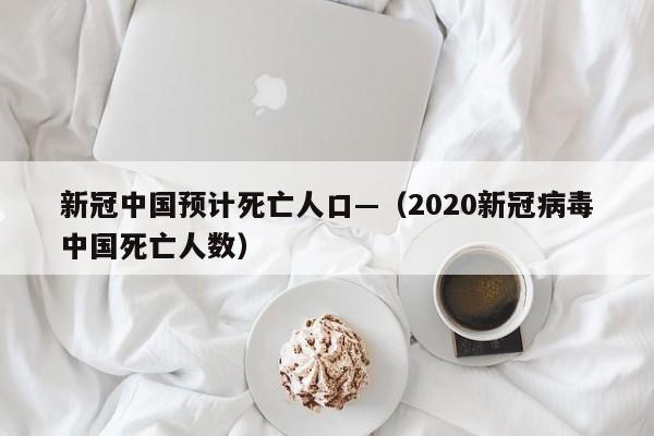 新冠中国预计死亡人口—（2020新冠病毒中国死亡人数）
