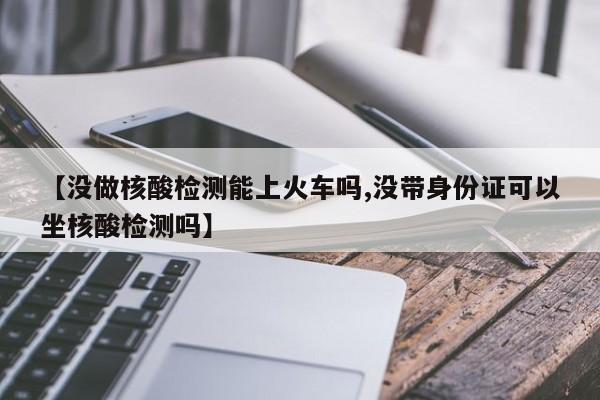 【没做核酸检测能上火车吗,没带身份证可以坐核酸检测吗】