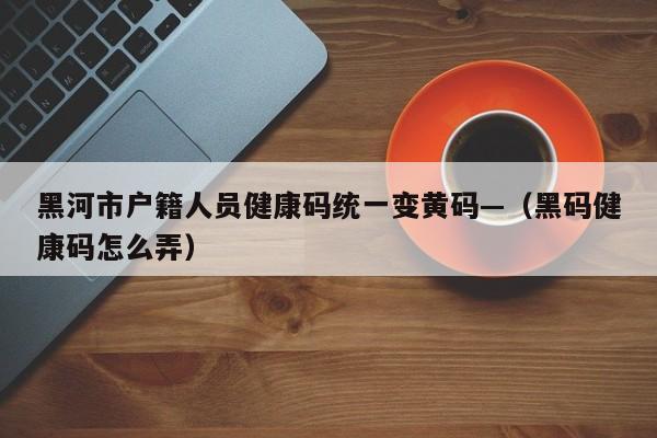 黑河市户籍人员健康码统一变黄码—（黑码健康码怎么弄）