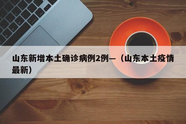 山东新增本土确诊病例2例—（山东本土疫情最新）