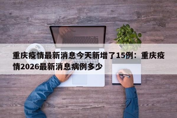 重庆疫情最新消息今天新增了15例：重庆疫情2026最新消息病例多少