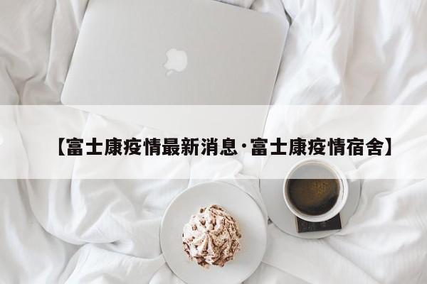 【富士康疫情最新消息·富士康疫情宿舍】