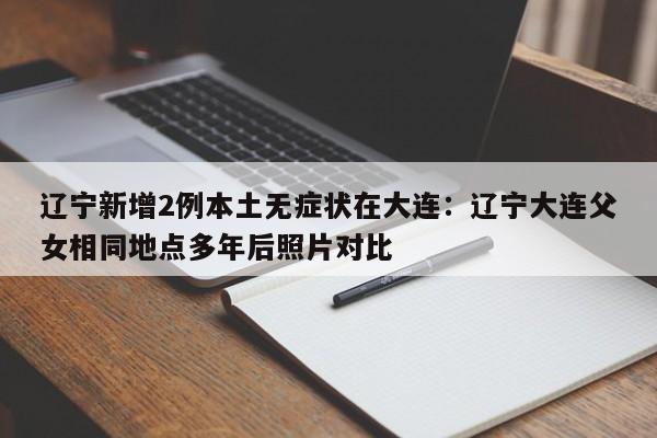 辽宁新增2例本土无症状在大连：辽宁大连父女相同地点多年后照片对比