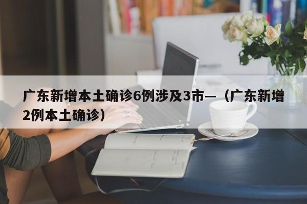 广东新增本土确诊6例涉及3市—（广东新增2例本土确诊）