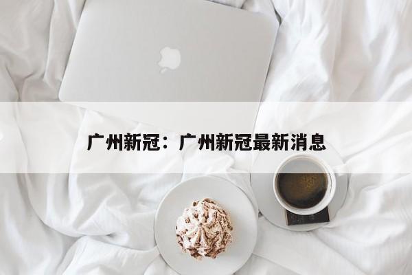 广州新冠：广州新冠最新消息