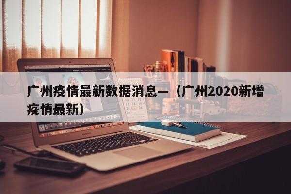 广州疫情最新数据消息—（广州2020新增疫情最新）