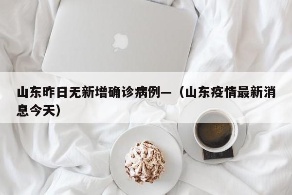 山东昨日无新增确诊病例—（山东疫情最新消息今天）