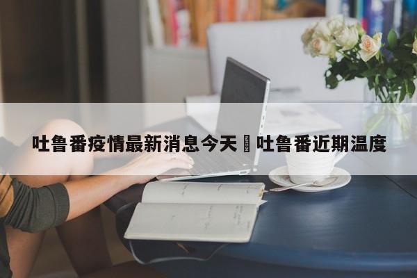 吐鲁番疫情最新消息今天›吐鲁番近期温度