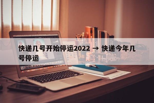 快递几号开始停运2022 → 快递今年几号停运