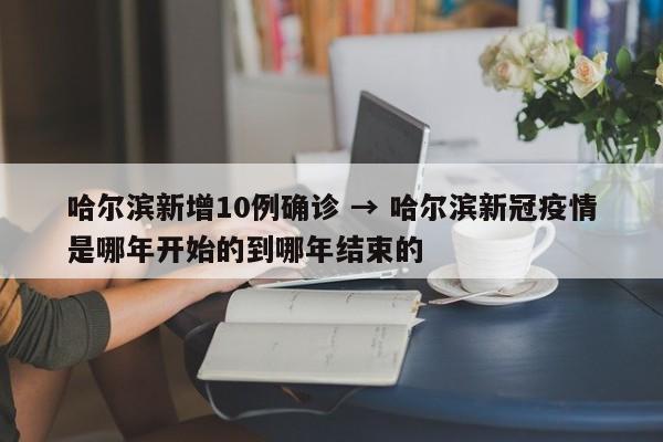 哈尔滨新增10例确诊 → 哈尔滨新冠疫情是哪年开始的到哪年结束的