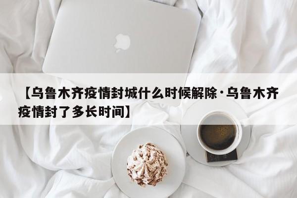 【乌鲁木齐疫情封城什么时候解除·乌鲁木齐疫情封了多长时间】