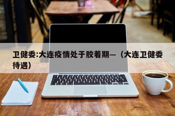 卫健委:大连疫情处于胶着期—（大连卫健委待遇）
