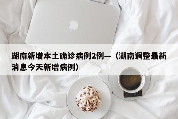 湖南新增本土确诊病例2例—（湖南调整最新消息今天新增病例）