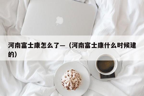 河南富士康怎么了—（河南富士康什么时候建的）