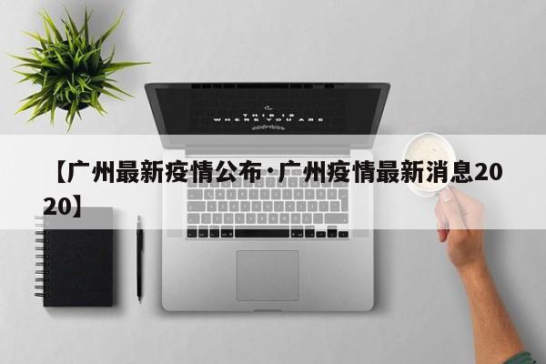 【广州最新疫情公布·广州疫情最新消息2020】
