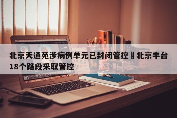 北京天通苑涉病例单元已封闭管控›北京丰台18个路段采取管控